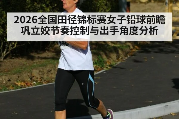 2026全国田径锦标赛女子铅球前瞻 巩立姣节奏控制与出手角度分析