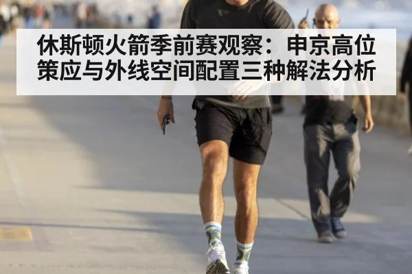 休斯顿火箭季前赛观察：申京高位策应与外线空间配置三种解法分析