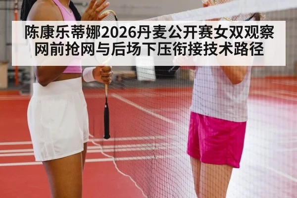 陈康乐蒂娜2026丹麦公开赛女双观察 网前抢网与后场下压衔接技术路径